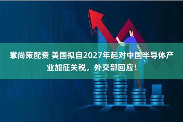 掌尚策配资 美国拟自2027年起对中国半导体产业加征关税，外交部回应！