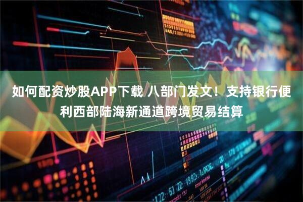 如何配资炒股APP下载 八部门发文！支持银行便利西部陆海新通道跨境贸易结算