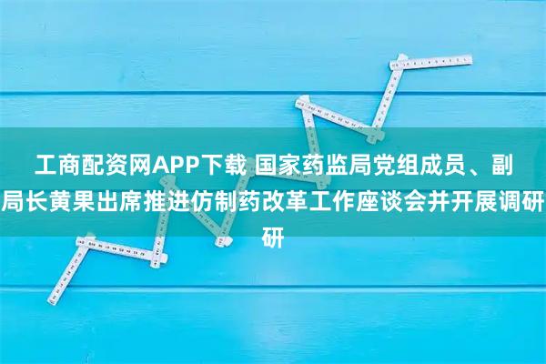 工商配资网APP下载 国家药监局党组成员、副局长黄果出席推进仿制药改革工作座谈会并开展调研