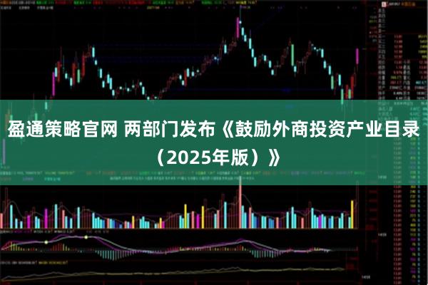 盈通策略官网 两部门发布《鼓励外商投资产业目录（2025年版）》