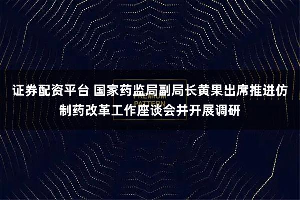 证券配资平台 国家药监局副局长黄果出席推进仿制药改革工作座谈会并开展调研