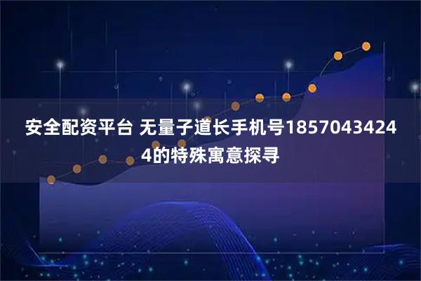 安全配资平台 无量子道长手机号18570434244的特殊寓意探寻
