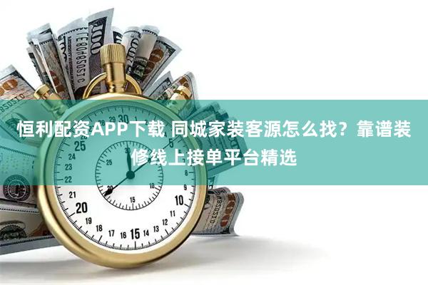 恒利配资APP下载 同城家装客源怎么找？靠谱装修线上接单平台精选