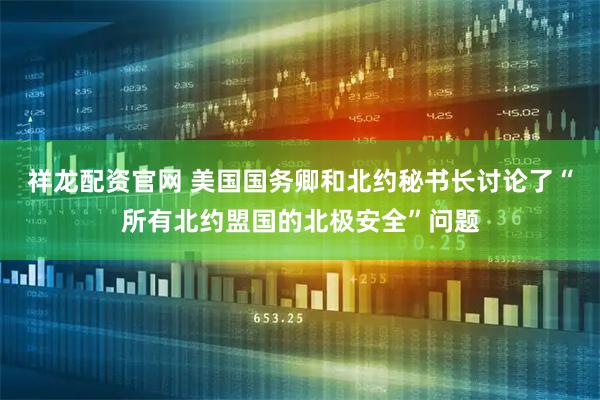 祥龙配资官网 美国国务卿和北约秘书长讨论了“所有北约盟国的北极安全”问题