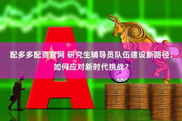 配多多配资官网 研究生辅导员队伍建设新路径：如何应对新时代挑战？
