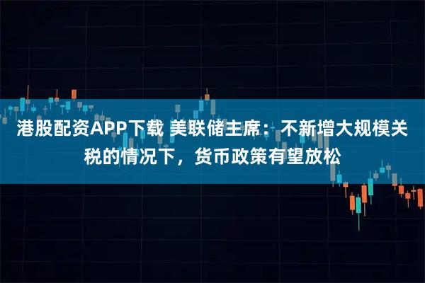 港股配资APP下载 美联储主席：不新增大规模关税的情况下，货币政策有望放松