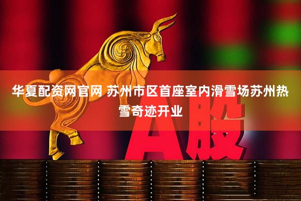 华夏配资网官网 苏州市区首座室内滑雪场苏州热雪奇迹开业