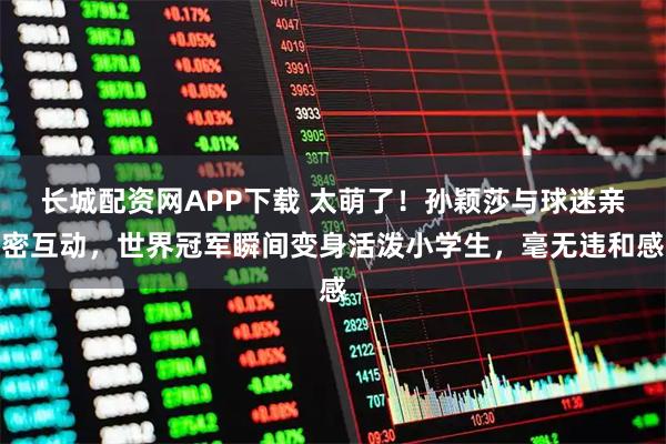 长城配资网APP下载 太萌了！孙颖莎与球迷亲密互动，世界冠军瞬间变身活泼小学生，毫无违和感