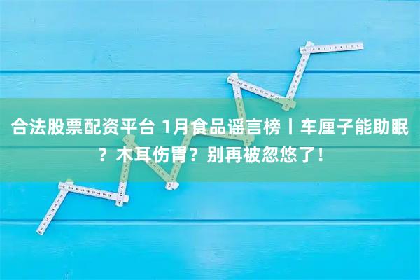 合法股票配资平台 1月食品谣言榜丨车厘子能助眠？木耳伤胃？别再被忽悠了！