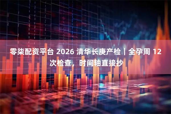 零柒配资平台 2026 清华长庚产检｜全孕周 12 次检查，时间轴直接抄