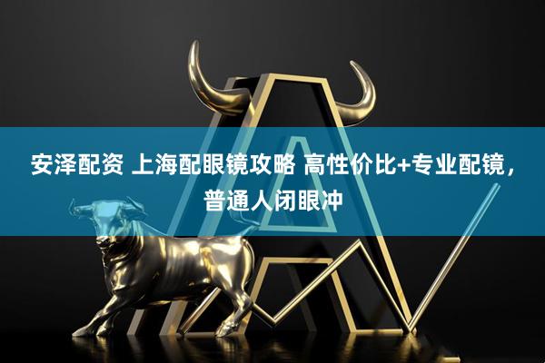 安泽配资 上海配眼镜攻略 高性价比+专业配镜，普通人闭眼冲