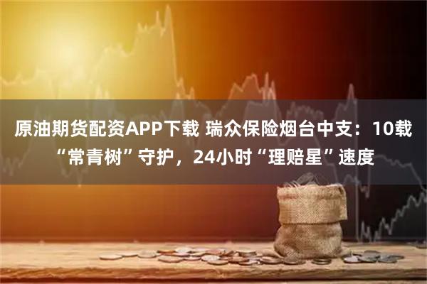 原油期货配资APP下载 瑞众保险烟台中支：10载“常青树”守护，24小时“理赔星”速度