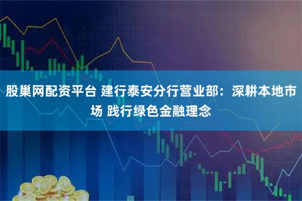 股巢网配资平台 建行泰安分行营业部：深耕本地市场 践行绿色金融理念