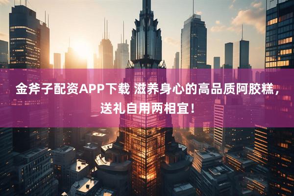 金斧子配资APP下载 滋养身心的高品质阿胶糕，送礼自用两相宜！