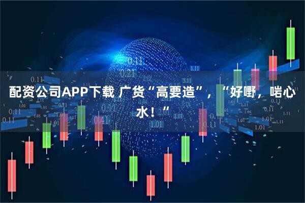 配资公司APP下载 广货“高要造”，“好嘢，啱心水！”