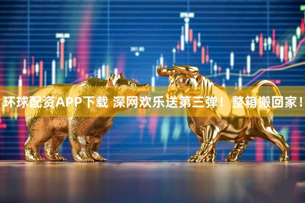 环球配资APP下载 深网欢乐送第三弹！整箱搬回家！
