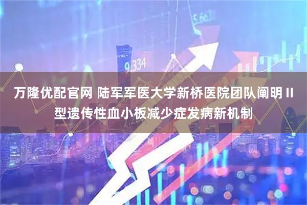 万隆优配官网 陆军军医大学新桥医院团队阐明Ⅱ型遗传性血小板减少症发病新机制