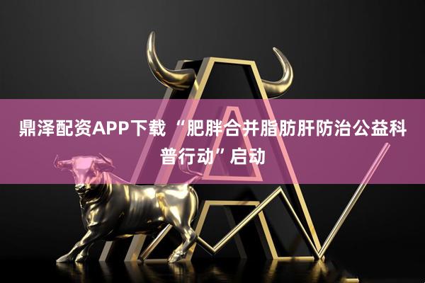 鼎泽配资APP下载 “肥胖合并脂肪肝防治公益科普行动”启动